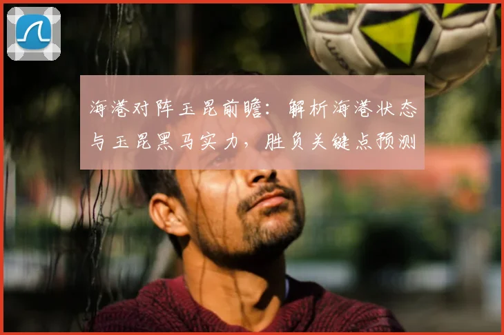 海港对阵玉昆前瞻：解析海港状态与玉昆黑马实力，胜负关键点预测