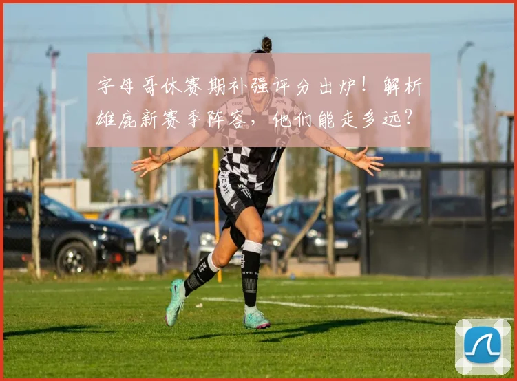 字母哥休赛期补强评分出炉！解析雄鹿新赛季阵容，他们能走多远？