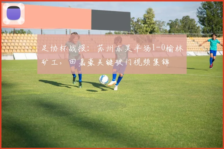 足协杯战报：苏州东吴半场1-0榆林矿工，田嘉豪关键破门视频集锦