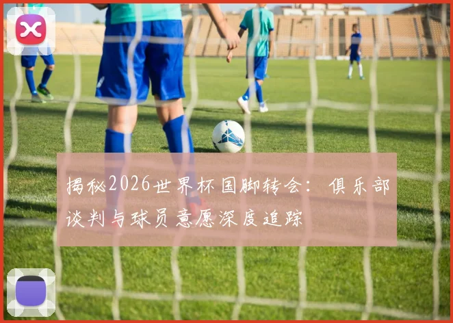 揭秘2026世界杯国脚转会：俱乐部谈判与球员意愿深度追踪