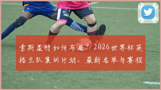 索斯盖特如何布局？2026世界杯英格兰队集训计划、最新名单与赛程前瞻