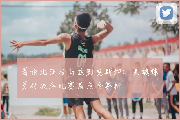 哥伦比亚与乌兹别克斯坦：关键球员对决和比赛看点全解析