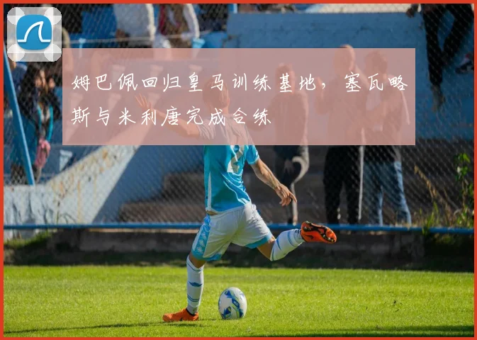 姆巴佩回归皇马训练基地，塞瓦略斯与米利唐完成合练