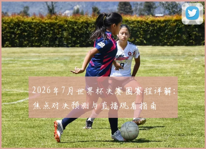 2026年7月世界杯决赛圈赛程详解:焦点对决预测与直播观看指南