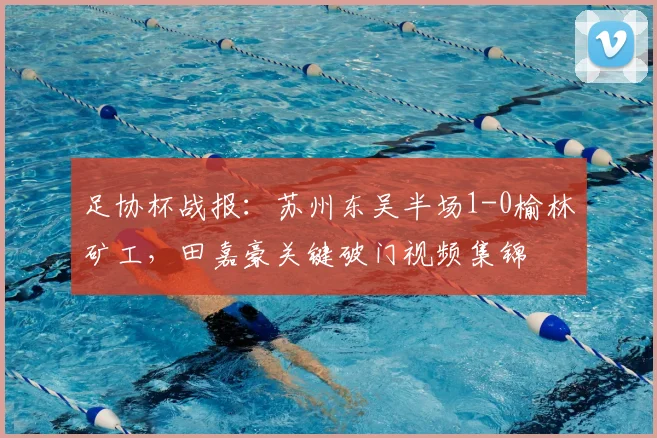 足协杯战报:苏州东吴半场1-0榆林矿工,田嘉豪关键破门视频集锦